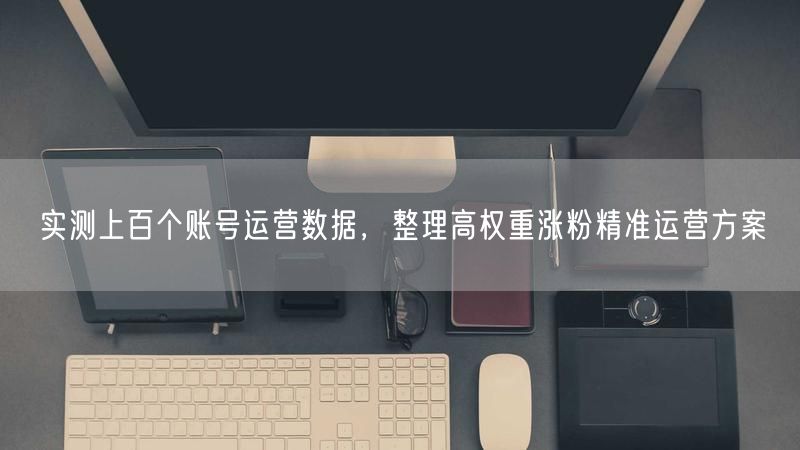 账号运营数据实测：揭秘高权重涨粉精准运营方案