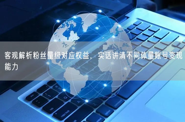 客观解析粉丝量级对应权益,实话讲清不同体量账号变现能力