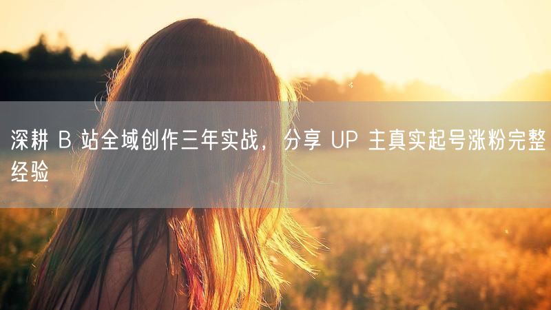 B站全域创作三年实战，UP主起号涨粉经验大公开