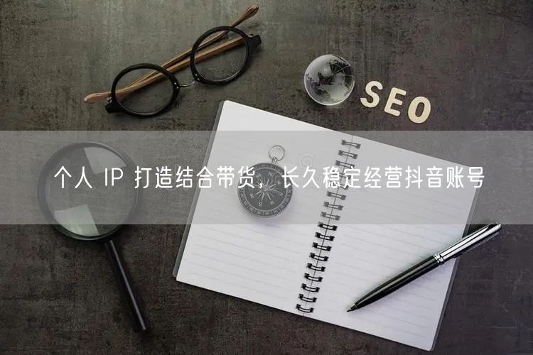 个人IP打造+抖音带货，解锁账号长久经营秘籍