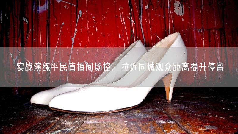 实战演练平民直播间场控,拉近同城观众距离提升停留