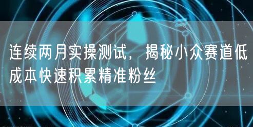 连续两月实操测试，揭秘小众赛道低成本快速积累精准粉丝