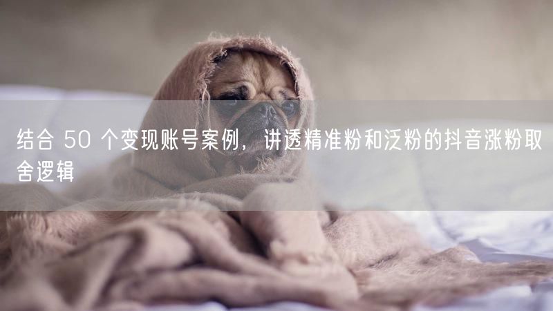 结合 50 个变现账号案例，讲透精准粉和泛粉的抖音涨粉取舍逻辑
