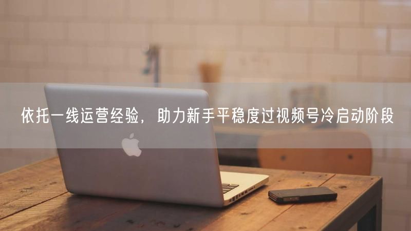 依托一线运营经验,助力新手平稳度过视频号冷启动阶段