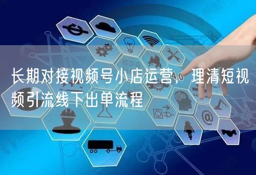长期对接视频号小店运营,理清短视频引流线下出单流程