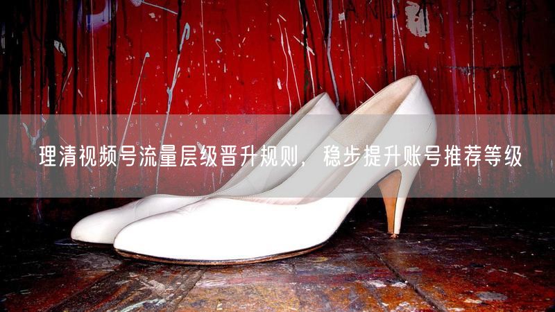 理清视频号流量层级晋升规则，稳步提升账号推荐等级