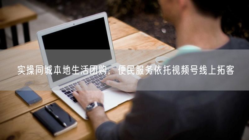 同城本地生活团购：视频号拓客，便民服务引爆线上营销