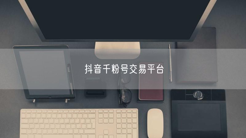 抖音千粉号交易平台：专业评估，安全账号交易新选择