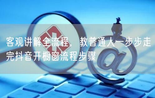 客观讲解全流程，教普通人一步步走完抖音开橱窗流程步骤