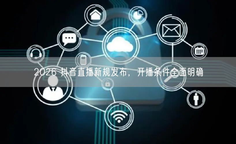 2026 抖音直播新规发布,开播条件全面明确