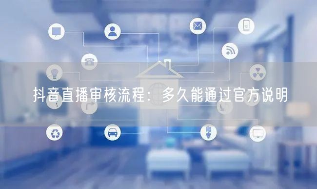 抖音直播审核流程:多久能通过官方说明
