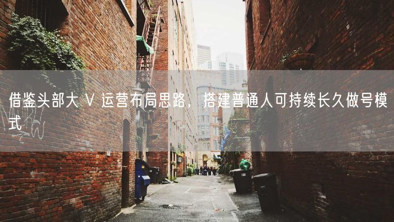 借鉴头部大 V 运营布局思路,搭建普通人可持续长久做号模式