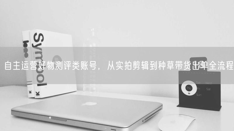 自主运营好物测评类账号，从实拍剪辑到种草带货出单全流程