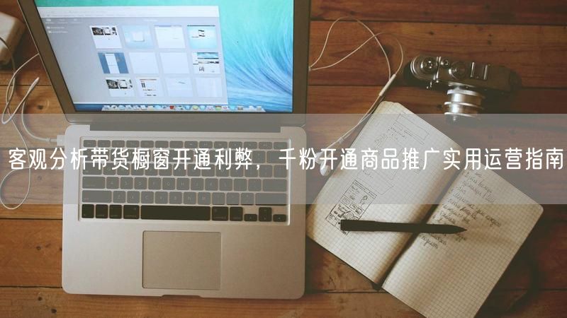 客观分析带货橱窗开通利弊，千粉开通商品推广实用运营指南
