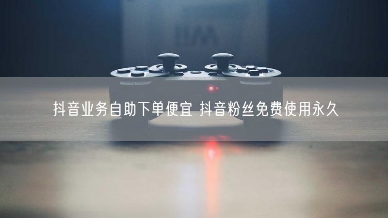 抖音业务自助下单便宜 抖音粉丝免费使用永久