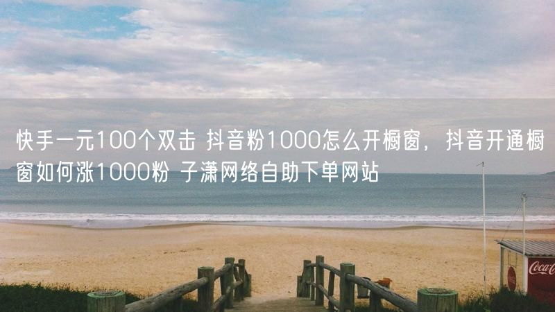 快手一元100个双击 抖音粉1000怎么开橱窗，抖音开通橱窗如何涨1000粉 子潇网络自助下单网站