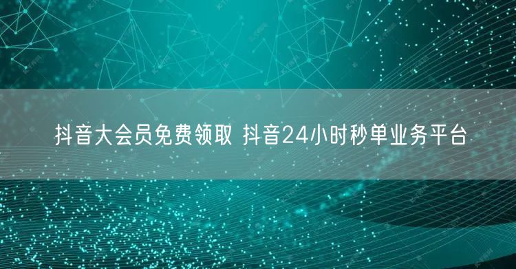 抖音大会员免费领取 抖音24小时秒单业务平台
