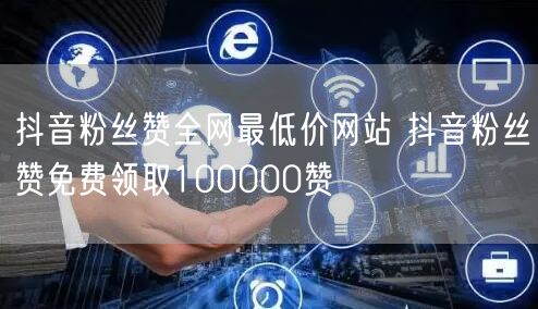抖音粉丝赞全网最低价网站 抖音粉丝赞免费领取100000赞