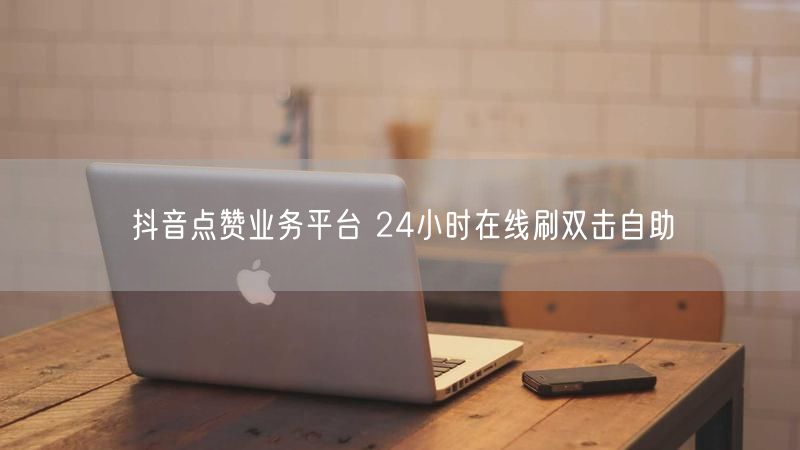 抖音点赞业务平台 24小时在线刷双击自助