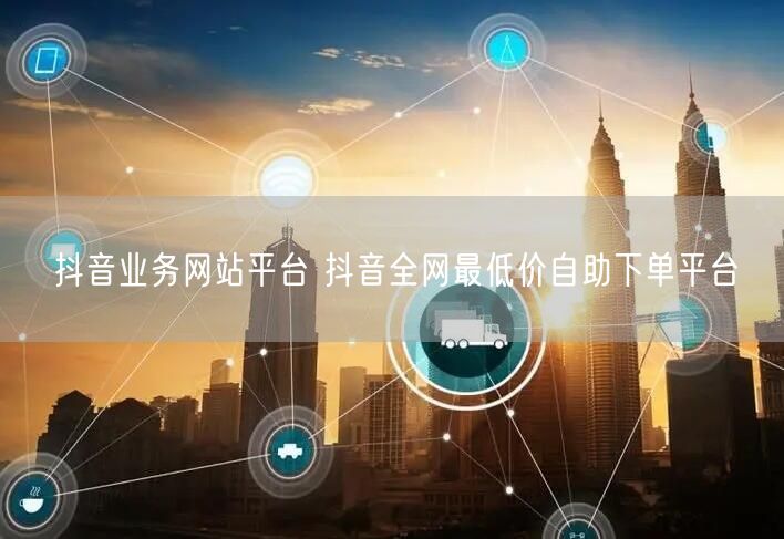 抖音业务网站平台 抖音全网最低价自助下单平台