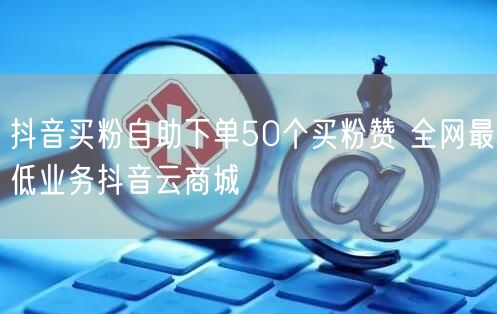 抖音买粉自助下单50个买粉赞 全网最低业务抖音云商城