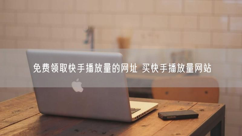 免费领取快手播放量的网址 买快手播放量网站