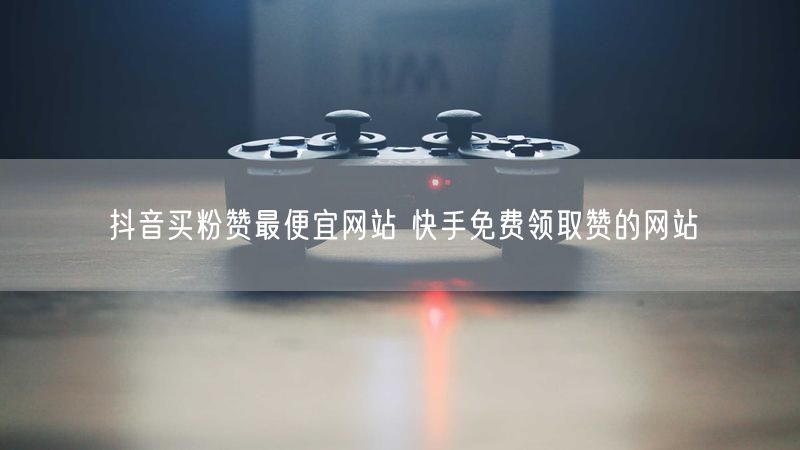 抖音买粉赞最便宜网站 快手免费领取赞的网站