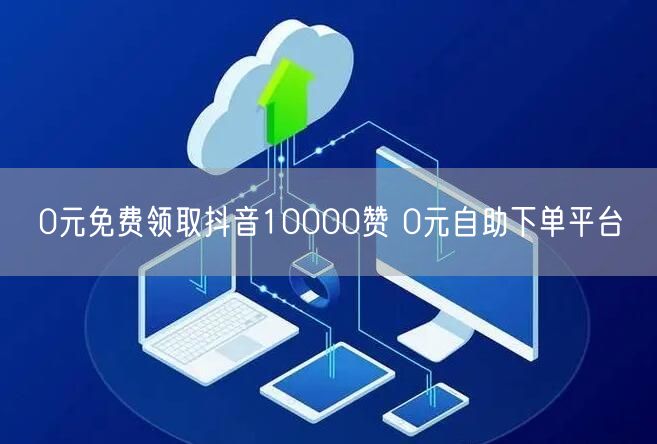 0元免费领取抖音10000赞 0元自助下单平台