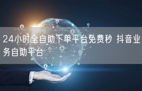 24小时全自助下单平台免费秒 抖音业务自助平台