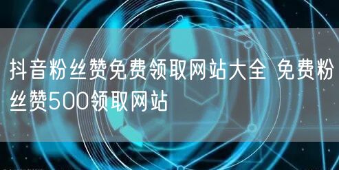 抖音粉丝赞免费领取网站大全 免费粉丝赞500领取网站