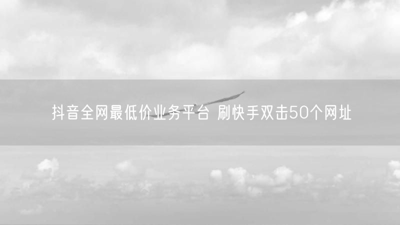 抖音全网最低价业务平台 刷快手双击50个网址