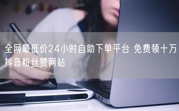 全网最低价24小时自助下单平台 免费领十万抖音粉丝赞网站