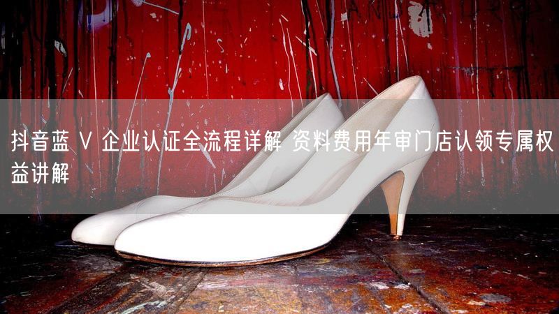 抖音蓝 V 企业认证全流程详解 资料费用年审门店认领专属权益讲解