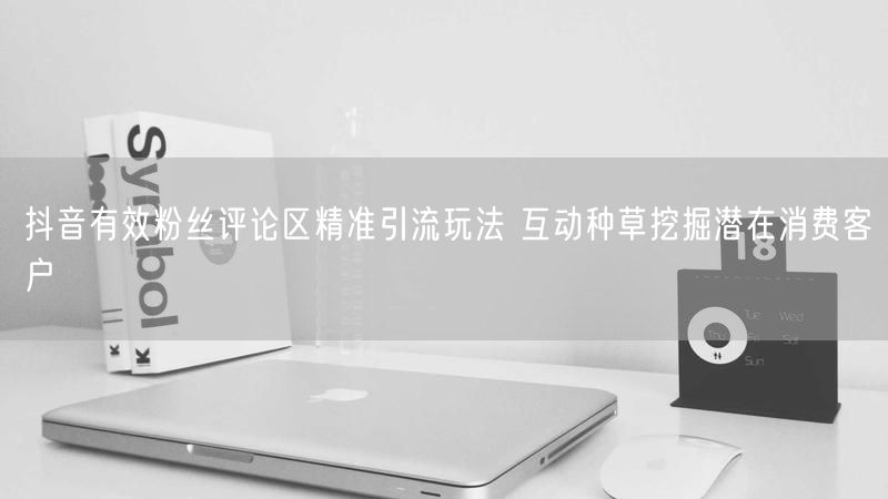 抖音有效粉丝评论区精准引流玩法 互动种草挖掘潜在消费客户