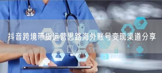 抖音跨境带货运营思路海外账号变现渠道分享