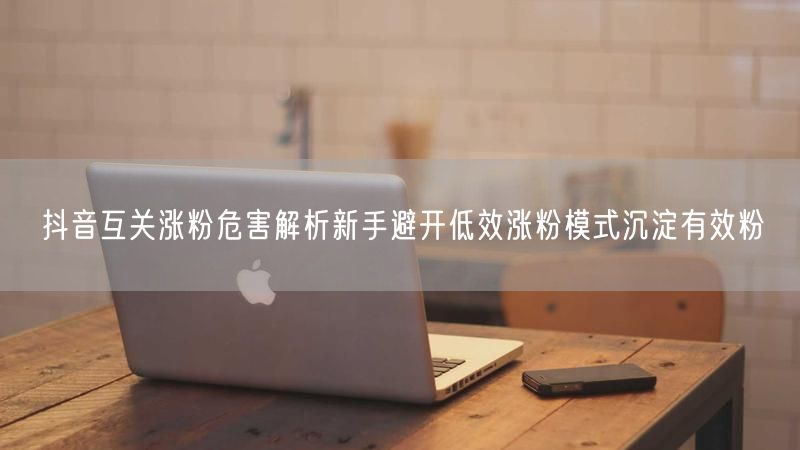 抖音互关涨粉危害解析新手避开低效涨粉模式沉淀有效粉