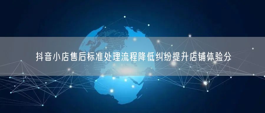 抖音小店售后标准处理流程降低纠纷提升店铺体验分