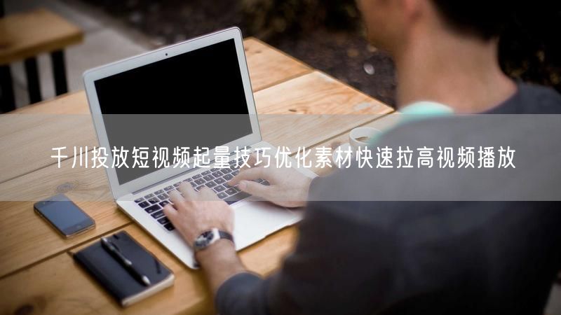 千川投放短视频起量技巧优化素材快速拉高视频播放