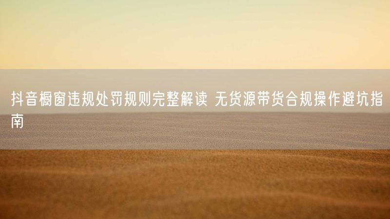 抖音橱窗违规处罚规则完整解读 无货源带货合规操作避坑指南