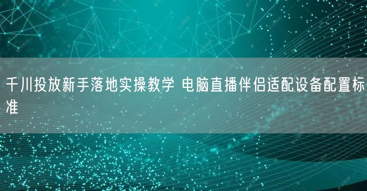 千川投放新手落地实操教学 电脑直播伴侣适配设备配置标准