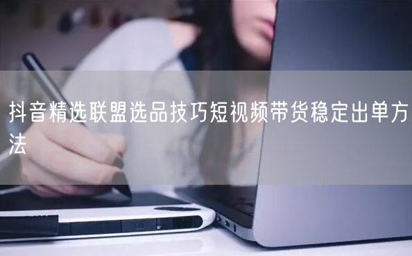 抖音精选联盟选品技巧短视频带货稳定出单方法