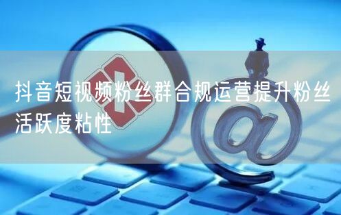 抖音短视频粉丝群合规运营提升粉丝活跃度粘性