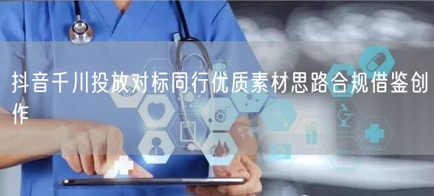 抖音千川投放对标同行优质素材思路合规借鉴创作