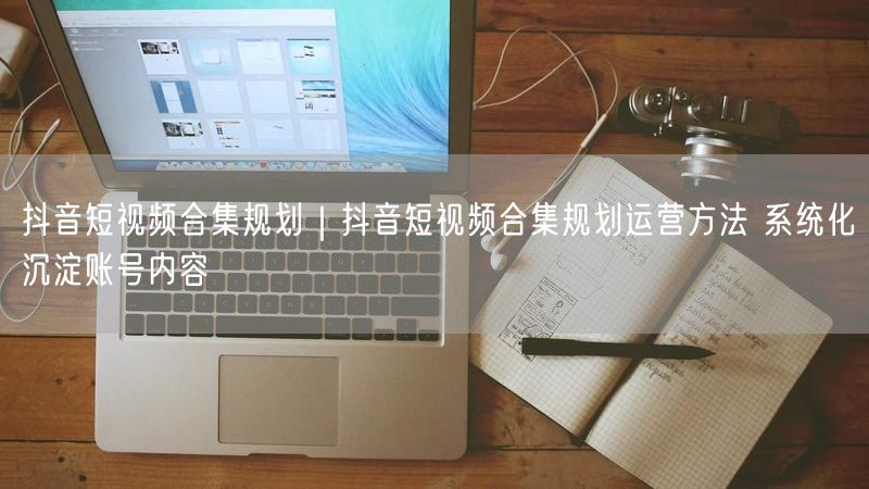 抖音短视频合集规划|抖音短视频合集规划运营方法 系统化沉淀账号内容