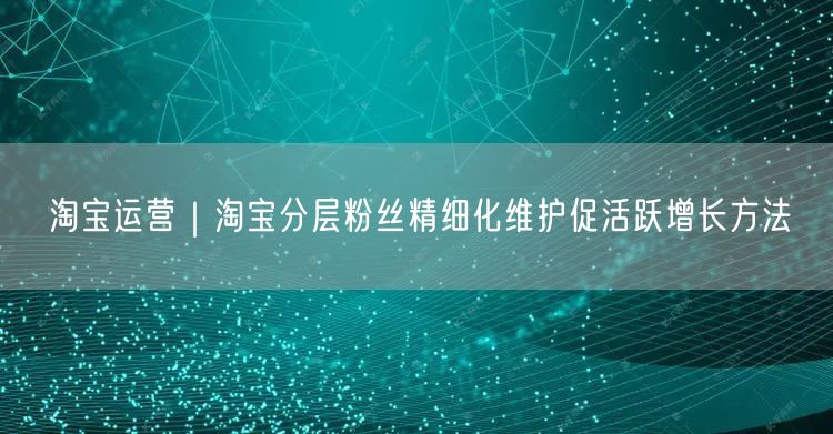 淘宝运营|淘宝分层粉丝精细化维护促活跃增长方法