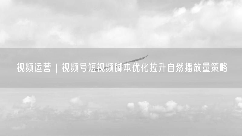 视频运营|视频号短视频脚本优化拉升自然播放量策略