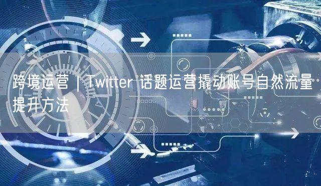 跨境运营|Twitter 话题运营撬动账号自然流量提升方法
