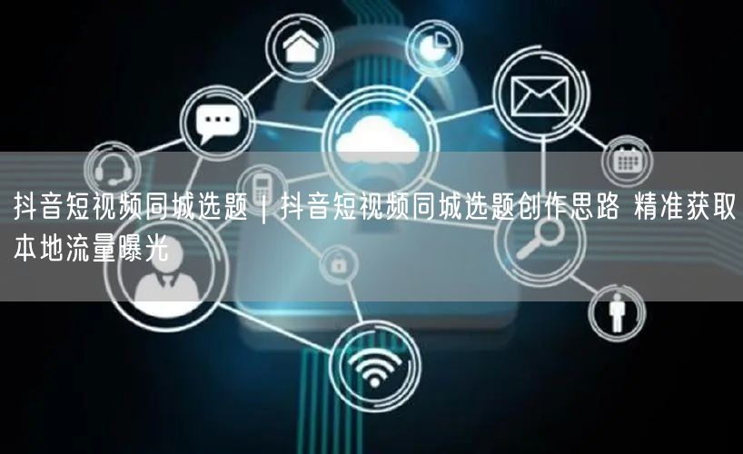 抖音短视频同城选题|抖音短视频同城选题创作思路 精准获取本地流量曝光