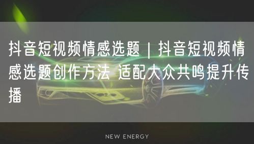 抖音短视频情感选题|抖音短视频情感选题创作方法 适配大众共鸣提升传播