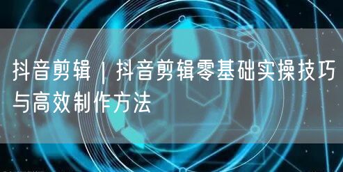 抖音剪辑｜抖音剪辑零基础实操技巧与高效制作方法